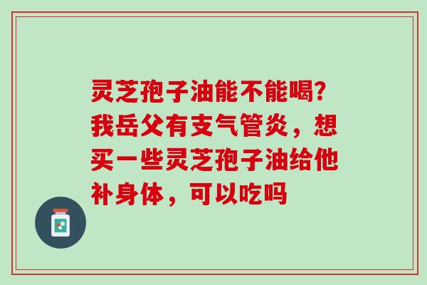 灵芝孢子油能不能喝？我岳父有支气管炎，想买一些灵芝孢子油给他补身体，可以吃吗
