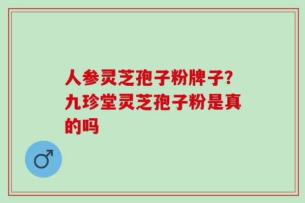 人参灵芝孢子粉牌子？九珍堂灵芝孢子粉是真的吗