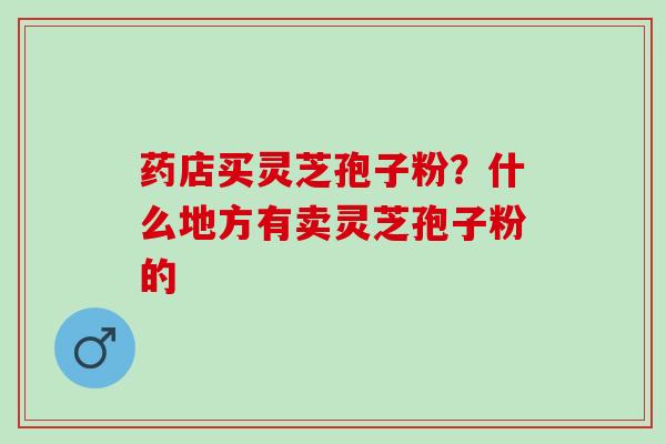 药店买灵芝孢子粉？什么地方有卖灵芝孢子粉的
