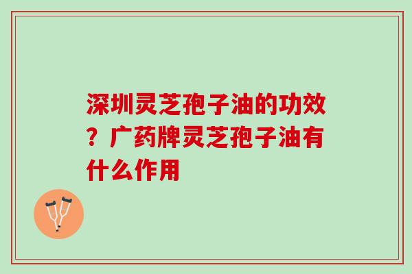 深圳灵芝孢子油的功效？广药牌灵芝孢子油有什么作用