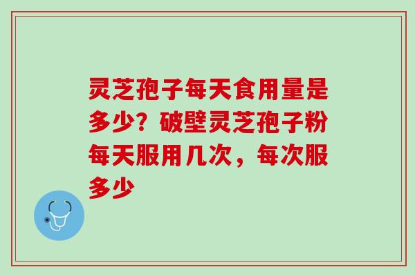 灵芝孢子每天食用量是多少？破壁灵芝孢子粉每天服用几次，每次服多少