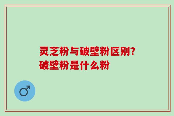 灵芝粉与破壁粉区别?破壁粉是什么粉 灵芝粉与破壁粉区别?破壁粉是什么粉
