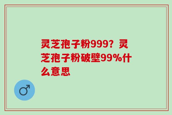 灵芝孢子粉999?灵芝孢子粉破壁99%什么意思 灵芝孢子粉999?灵芝孢子粉破壁99%什么意思