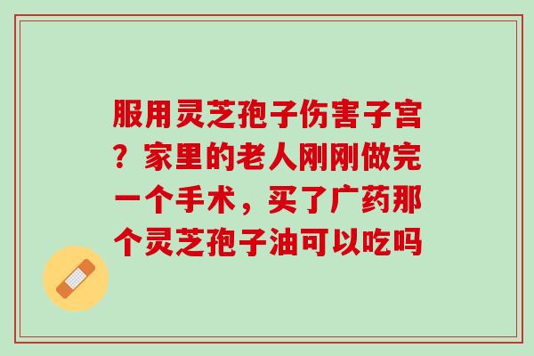 服用灵芝孢子伤害子宫？家里的老人刚刚做完一个手术，买了广药那个灵芝孢子油可以吃吗