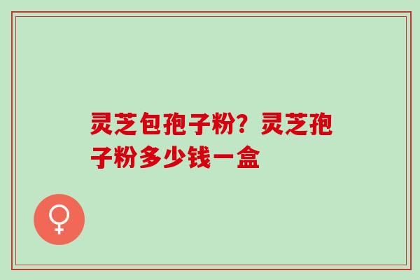 灵芝包孢子粉？灵芝孢子粉多少钱一盒