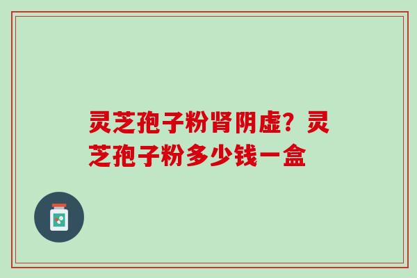 灵芝孢子粉阴虚?灵芝孢子粉多少钱一盒 灵芝孢子粉阴虚?灵芝孢子粉多少钱一盒