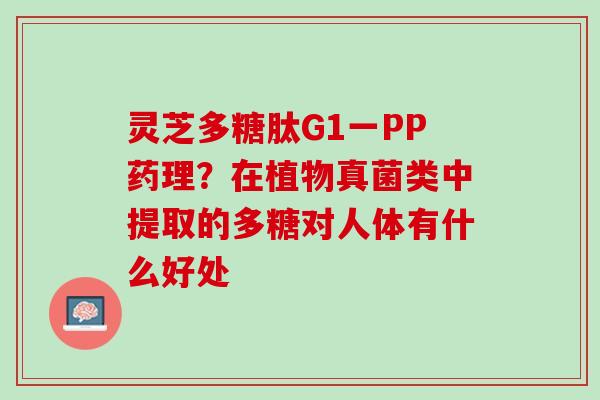 灵芝多糖肽G1一PP药理?在植物真菌类中提取的多糖对人体有什么好处 灵芝多糖肽G1一PP药理?在植物真菌类中提取的多糖对人体有什么好处