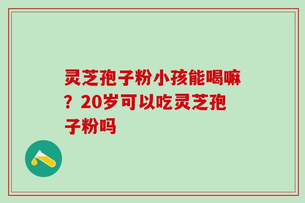 灵芝孢子粉小孩能喝嘛?20岁可以吃灵芝孢子粉吗 灵芝孢子粉小孩能喝嘛?20岁可以吃灵芝孢子粉吗