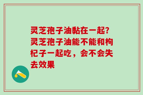 灵芝孢子油黏在一起？灵芝孢子油能不能和枸杞子一起吃，会不会失去效果