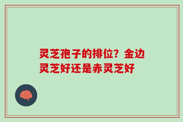 灵芝孢子的排位?金边灵芝好还是赤灵芝好 灵芝孢子的排位?金边灵芝好还是赤灵芝好