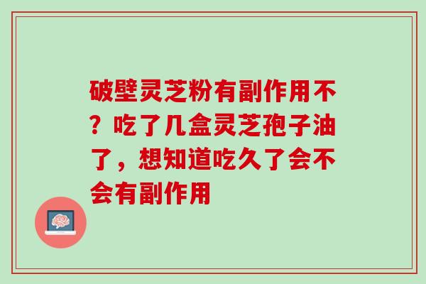 破壁灵芝粉有副作用不?吃了几盒灵芝孢子油了,想知道吃久了会不会有副作用 破壁灵芝粉有副作用不?吃了几盒灵芝孢子油了,想知道吃久了会不会有副作用