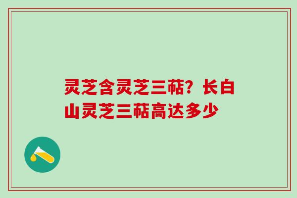 灵芝含灵芝三萜?长白山灵芝三萜高达多少 灵芝含灵芝三萜?长白山灵芝三萜高达多少