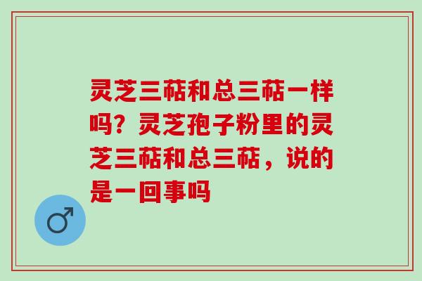 灵芝三萜和总三萜一样吗?灵芝孢子粉里的灵芝三萜和总三萜,说的是一回事吗 灵芝三萜和总三萜一样吗?灵芝孢子粉里的灵芝三萜和总三萜,说的是一回事吗
