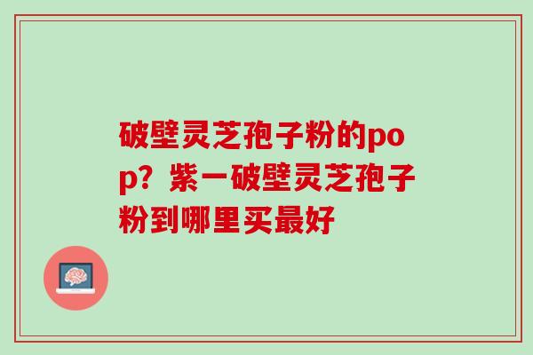 破壁灵芝孢子粉的pop？紫一破壁灵芝孢子粉到哪里买最好
