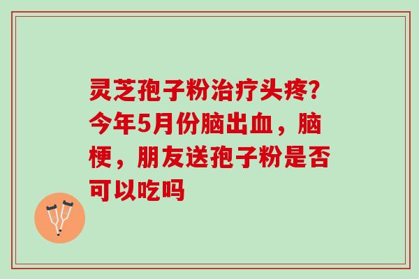 灵芝孢子粉治疗头疼？今年5月份脑出血，脑梗，朋友送孢子粉是否可以吃吗