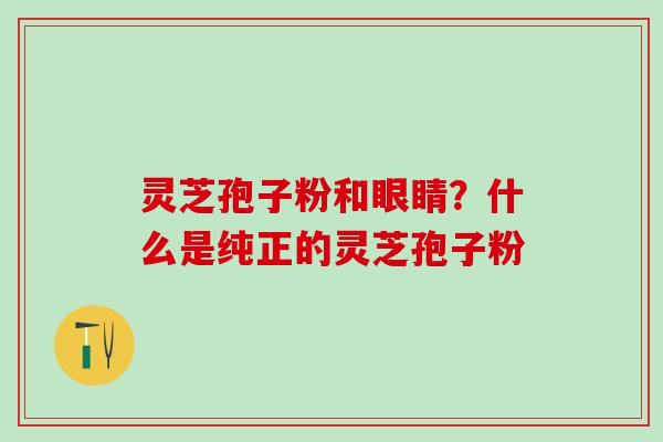 灵芝孢子粉和眼睛?什么是纯正的灵芝孢子粉 灵芝孢子粉和眼睛?什么是纯正的灵芝孢子粉
