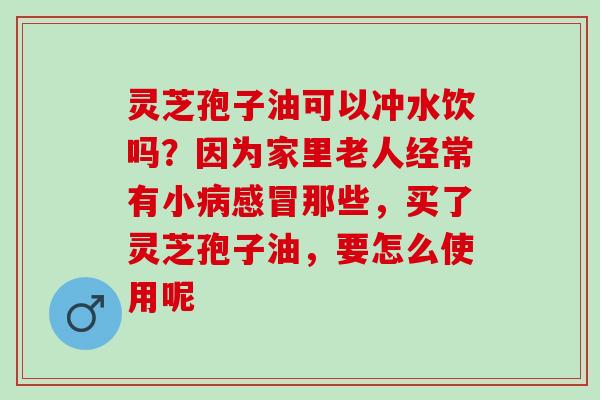 灵芝孢子油可以冲水饮吗？因为家里老人经常有小病感冒那些，买了灵芝孢子油，要怎么使用呢
