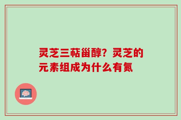 灵芝三萜甾醇？灵芝的元素组成为什么有氮