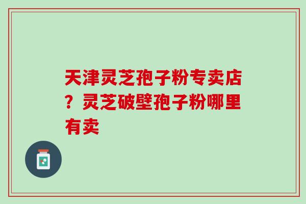 天津灵芝孢子粉专卖店？灵芝破壁孢子粉哪里有卖