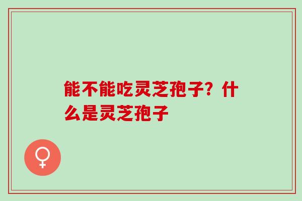 能不能吃灵芝孢子？什么是灵芝孢子