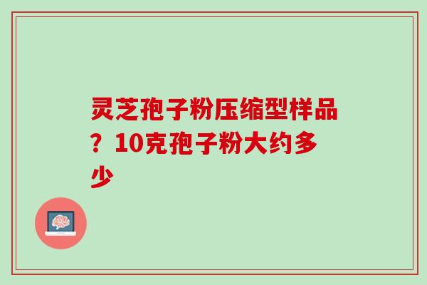 灵芝孢子粉压缩型样品?10克孢子粉大约多少 灵芝孢子粉压缩型样品?10克孢子粉大约多少