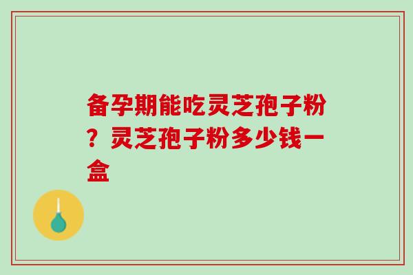 备孕期能吃灵芝孢子粉？灵芝孢子粉多少钱一盒