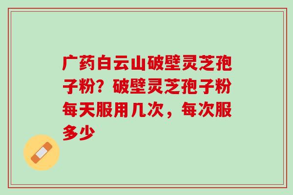 广药白云山破壁灵芝孢子粉？破壁灵芝孢子粉每天服用几次，每次服多少