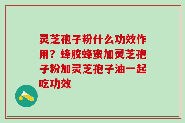 灵芝孢子粉什么功效作用？蜂胶蜂蜜加灵芝孢子粉加灵芝孢子油一起吃功效