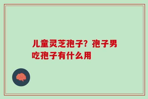 儿童灵芝孢子？孢子男吃孢子有什么用