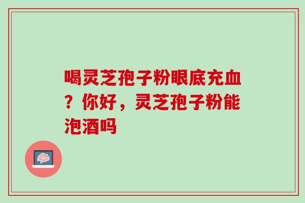 喝灵芝孢子粉眼底充血？你好，灵芝孢子粉能泡酒吗