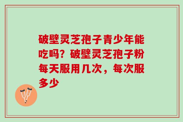 破壁灵芝孢子青少年能吃吗？破壁灵芝孢子粉每天服用几次，每次服多少