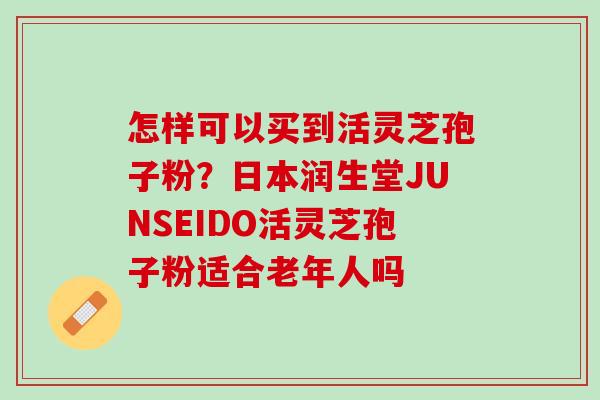 怎样可以买到活灵芝孢子粉?日本润生堂JUNSEIDO活灵芝孢子粉适合老年人吗 怎样可以买到活灵芝孢子粉?日本润生堂JUNSEIDO活灵芝孢子粉适合老年人吗