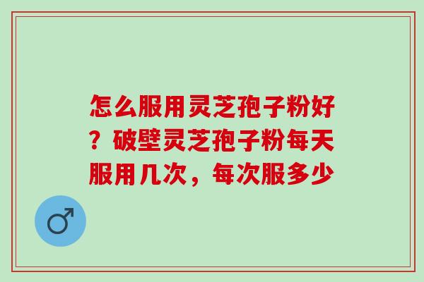怎么服用灵芝孢子粉好？破壁灵芝孢子粉每天服用几次，每次服多少