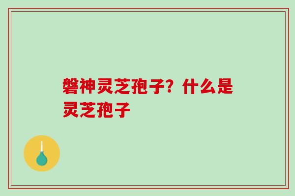 磐神灵芝孢子?什么是灵芝孢子 磐神灵芝孢子?什么是灵芝孢子
