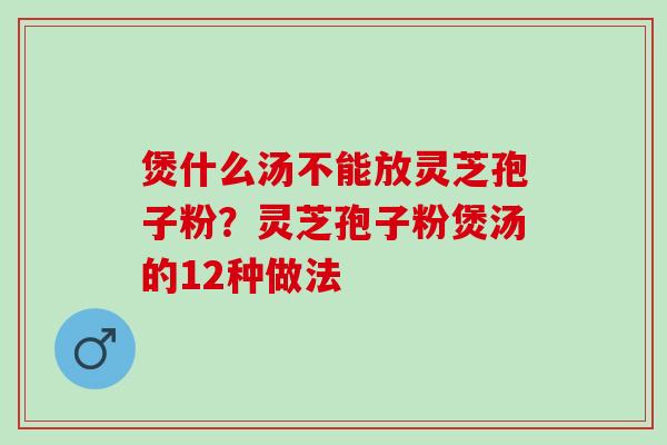煲什么汤不能放灵芝孢子粉？灵芝孢子粉煲汤的12种做法