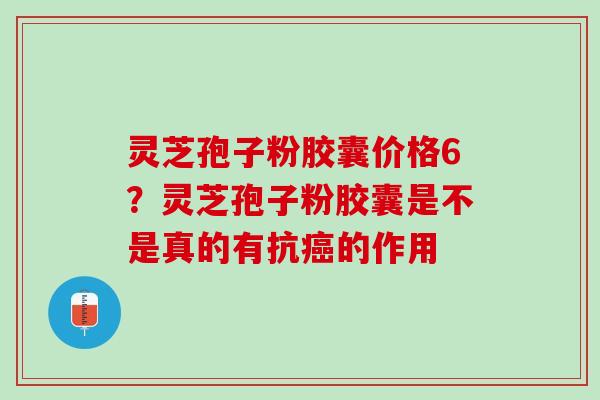 灵芝孢子粉胶囊价格6？灵芝孢子粉胶囊是不是真的有抗的作用