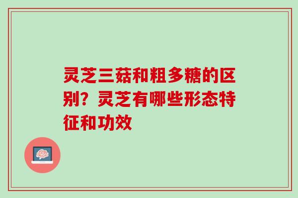 灵芝三菇和粗多糖的区别？灵芝有哪些形态特征和功效