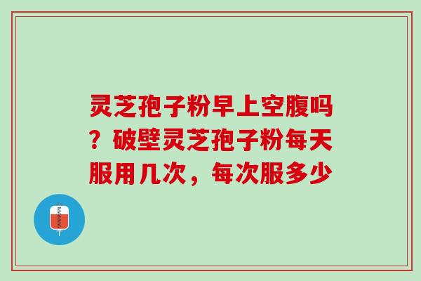灵芝孢子粉早上空腹吗？破壁灵芝孢子粉每天服用几次，每次服多少