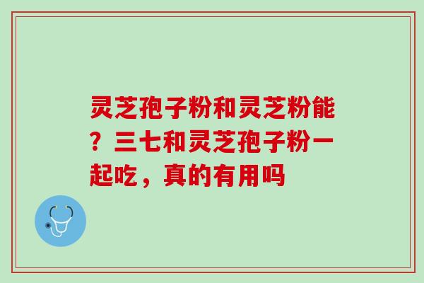 灵芝孢子粉和灵芝粉能？三七和灵芝孢子粉一起吃，真的有用吗