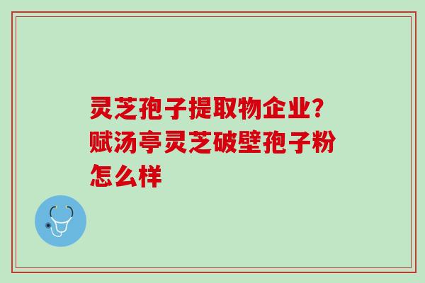 灵芝孢子提取物企业？赋汤亭灵芝破壁孢子粉怎么样