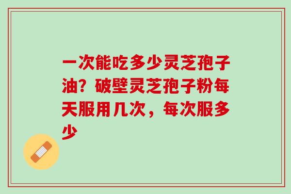 一次能吃多少灵芝孢子油?破壁灵芝孢子粉每天服用几次,每次服多少 一次能吃多少灵芝孢子油?破壁灵芝孢子粉每天服用几次,每次服多少