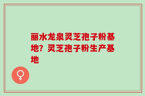 丽水龙泉灵芝孢子粉基地？灵芝孢子粉生产基地