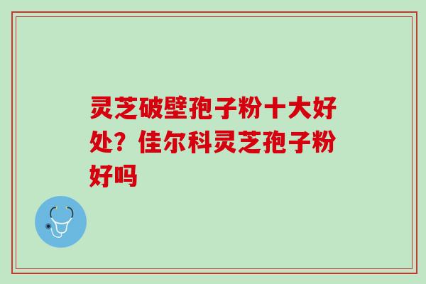 灵芝破壁孢子粉十大好处？佳尔科灵芝孢子粉好吗