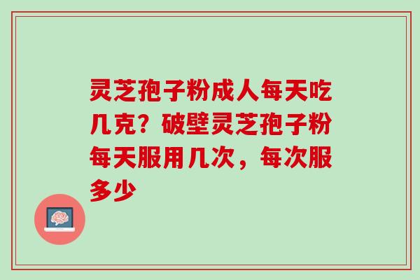 灵芝孢子粉成人每天吃几克?破壁灵芝孢子粉每天服用几次,每次服多少 灵芝孢子粉成人每天吃几克?破壁灵芝孢子粉每天服用几次,每次服多少