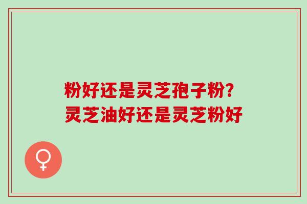 粉好还是灵芝孢子粉？灵芝油好还是灵芝粉好