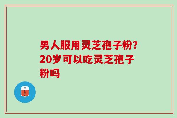 男人服用灵芝孢子粉？20岁可以吃灵芝孢子粉吗