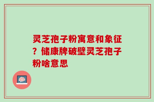 灵芝孢子粉寓意和象征？储康牌破壁灵芝孢子粉啥意思