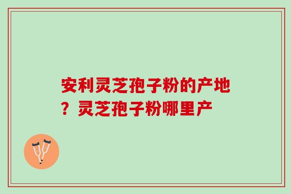 安利灵芝孢子粉的产地？灵芝孢子粉哪里产