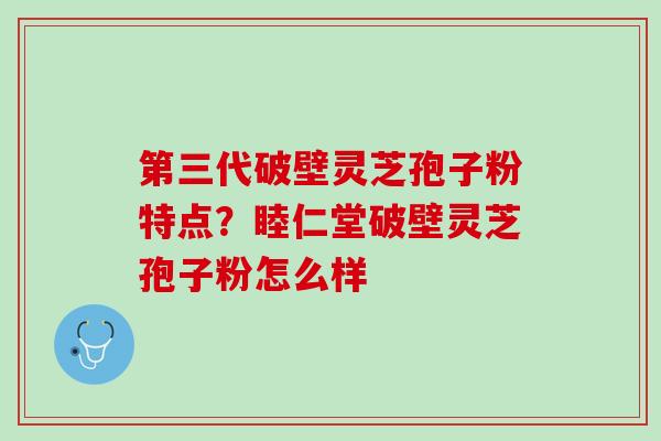 第三代破壁灵芝孢子粉特点？睦仁堂破壁灵芝孢子粉怎么样