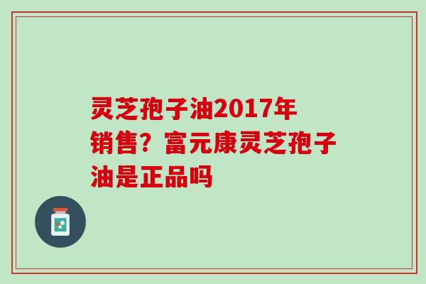 灵芝孢子油2017年销售？富元康灵芝孢子油是正品吗
